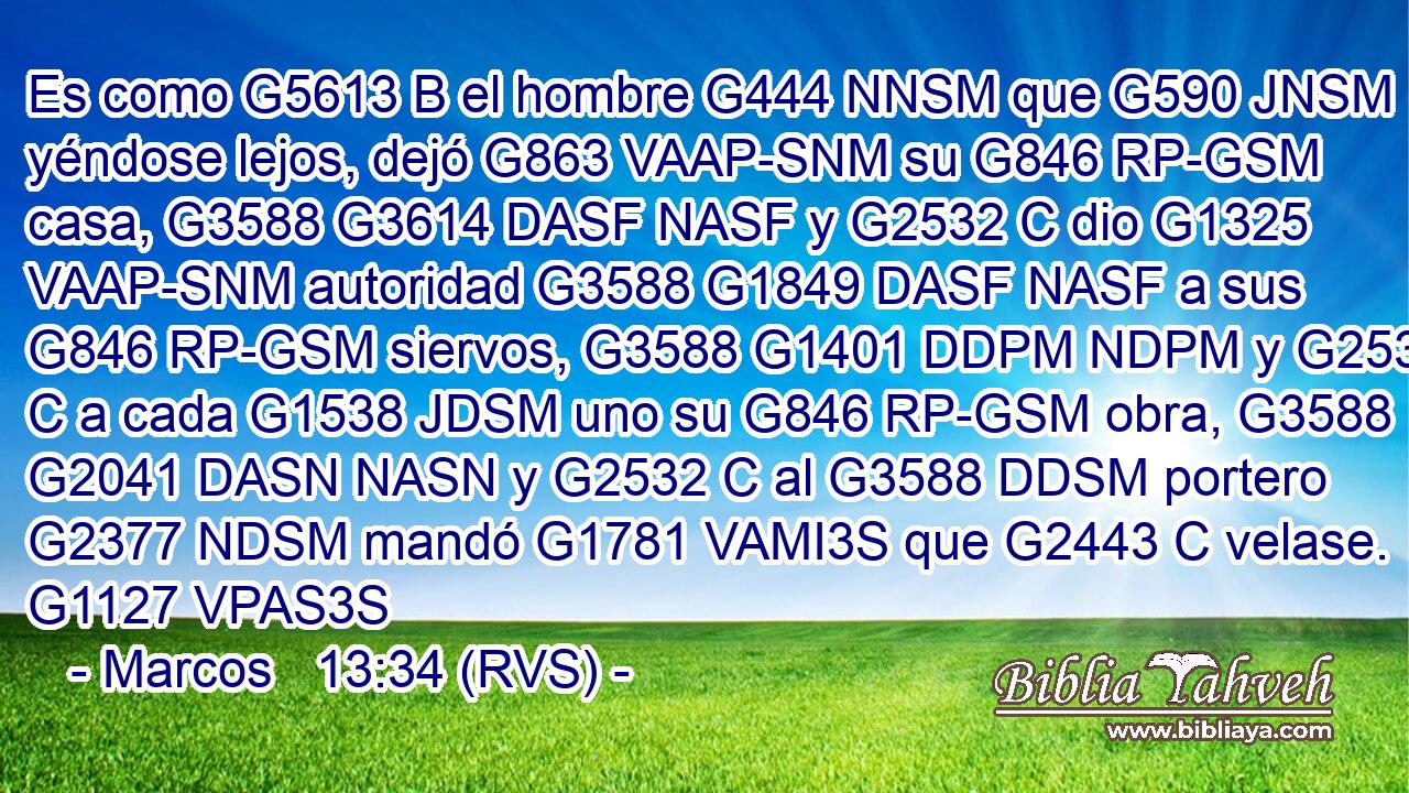 Es como G5613 B el hombre G444 NNSM que G590 JNSM yéndose lejos, dejó G863 VAAP-SNM su G846 RP-GSM casa, G3588 G3614 DASF NASF y G2532 C dio G1325 VAAP-SNM autoridad G3588 G1849 DASF NASF a sus G846 RP-GSM siervos, G3588 G1401 DDPM NDPM y G2532 C a cada G1538 JDSM uno su G846 RP-GSM obra, G3588 G2041 DASN NASN y G2532 C al G3588 DDSM portero G2377 NDSM mandó G1781 VAMI3S que G2443 C velase. G1127 VPAS3S 