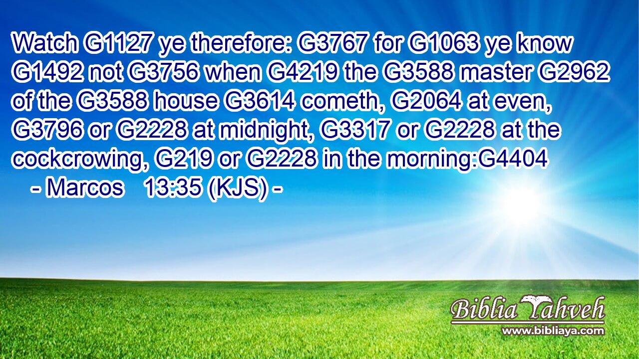 Watch G1127 ye therefore: G3767 for G1063 ye know G1492 not G3756 when G4219 the G3588 master G2962 of the G3588 house G3614 cometh, G2064 at even, G3796 or G2228 at midnight, G3317 or G2228 at the cockcrowing, G219 or G2228 in the morning:G4404