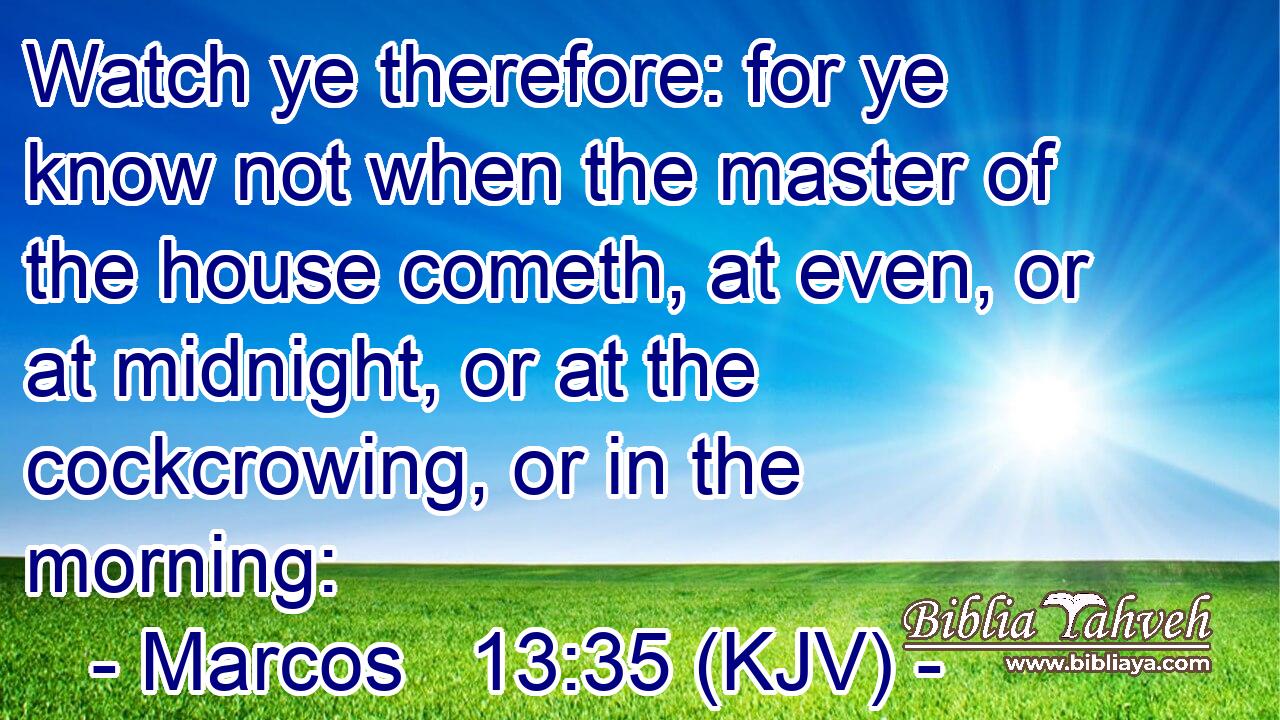Watch ye therefore: for ye know not when the master of the house cometh, at even, or at midnight, or at the cockcrowing, or in the morning: