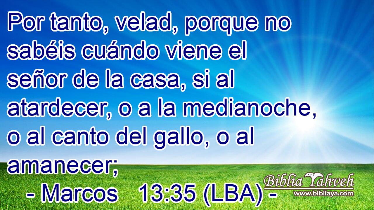 Por tanto, velad, porque no sabéis cuándo viene el señor de la casa, si al atardecer, o a la medianoche, o al canto del gallo, o al amanecer;
