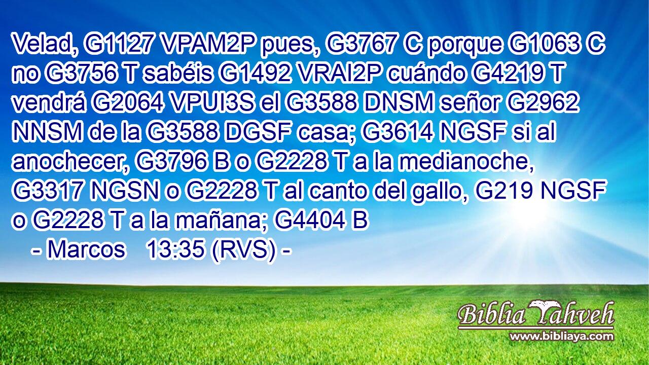 Velad, G1127 VPAM2P pues, G3767 C porque G1063 C no G3756 T sabéis G1492 VRAI2P cuándo G4219 T vendrá G2064 VPUI3S el G3588 DNSM señor G2962 NNSM de la G3588 DGSF casa; G3614 NGSF si al anochecer, G3796 B o G2228 T a la medianoche, G3317 NGSN o G2228 T al canto del gallo, G219 NGSF o G2228 T a la mañana; G4404 B 