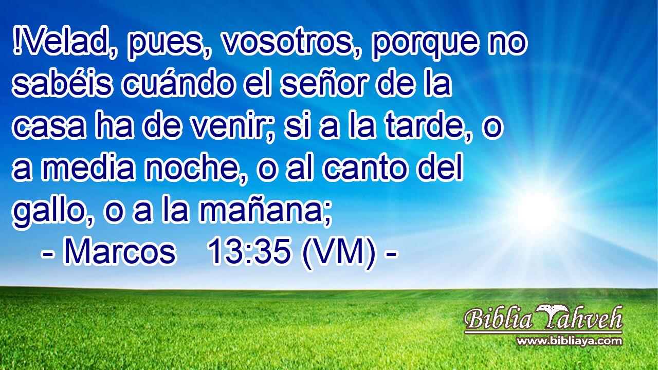  !Velad, pues, vosotros, porque no sabéis cuándo el señor de la casa ha de venir; si a la tarde, o a media noche, o al canto del gallo, o a la mañana; 