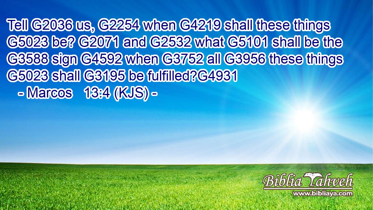 Tell G2036 us, G2254 when G4219 shall these things G5023 be? G2071 and G2532 what G5101 shall be the G3588 sign G4592 when G3752 all G3956 these things G5023 shall G3195 be fulfilled?G4931