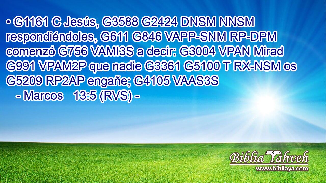 • G1161 C Jesús, G3588 G2424 DNSM NNSM respondiéndoles, G611 G846 VAPP-SNM RP-DPM comenzó G756 VAMI3S a decir: G3004 VPAN Mirad G991 VPAM2P que nadie G3361 G5100 T RX-NSM os G5209 RP2AP engañe; G4105 VAAS3S 