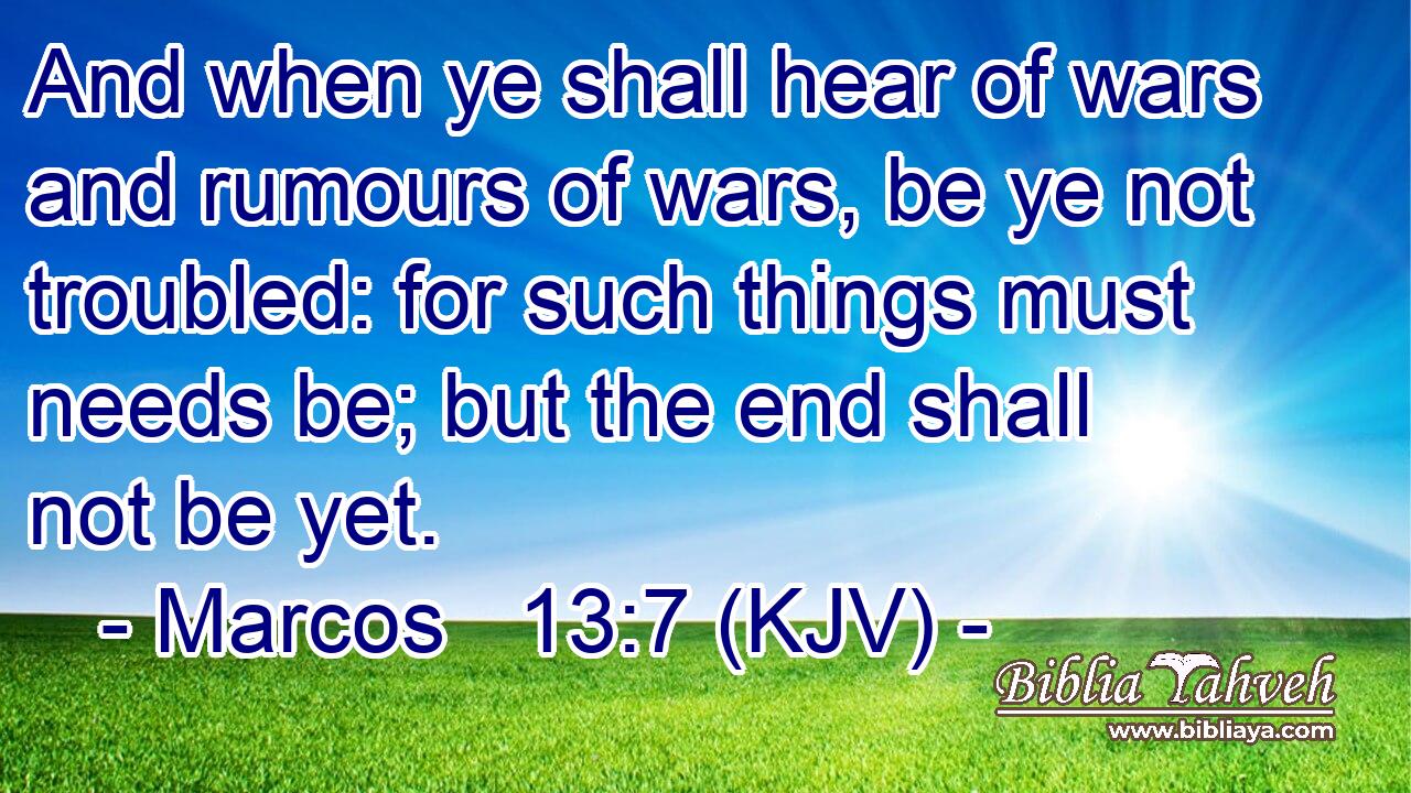 And when ye shall hear of wars and rumours of wars, be ye not troubled: for such things must needs be; but the end shall not be yet.