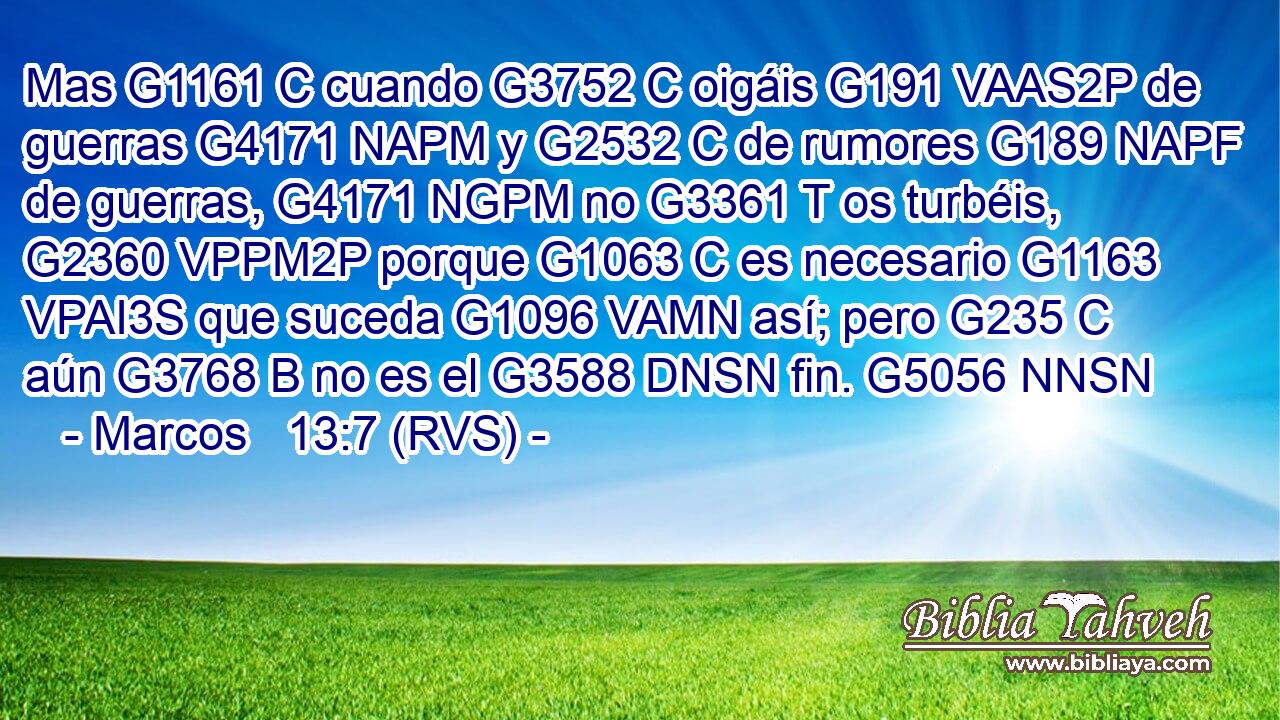 Mas G1161 C cuando G3752 C oigáis G191 VAAS2P de guerras G4171 NAPM y G2532 C de rumores G189 NAPF de guerras, G4171 NGPM no G3361 T os turbéis, G2360 VPPM2P porque G1063 C es necesario G1163 VPAI3S que suceda G1096 VAMN así; pero G235 C aún G3768 B no es el G3588 DNSN fin. G5056 NNSN 