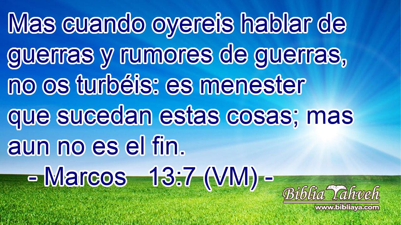  Mas cuando oyereis hablar de guerras y rumores de guerras, no os turbéis: es menester que sucedan estas cosas; mas aun no es el fin. 