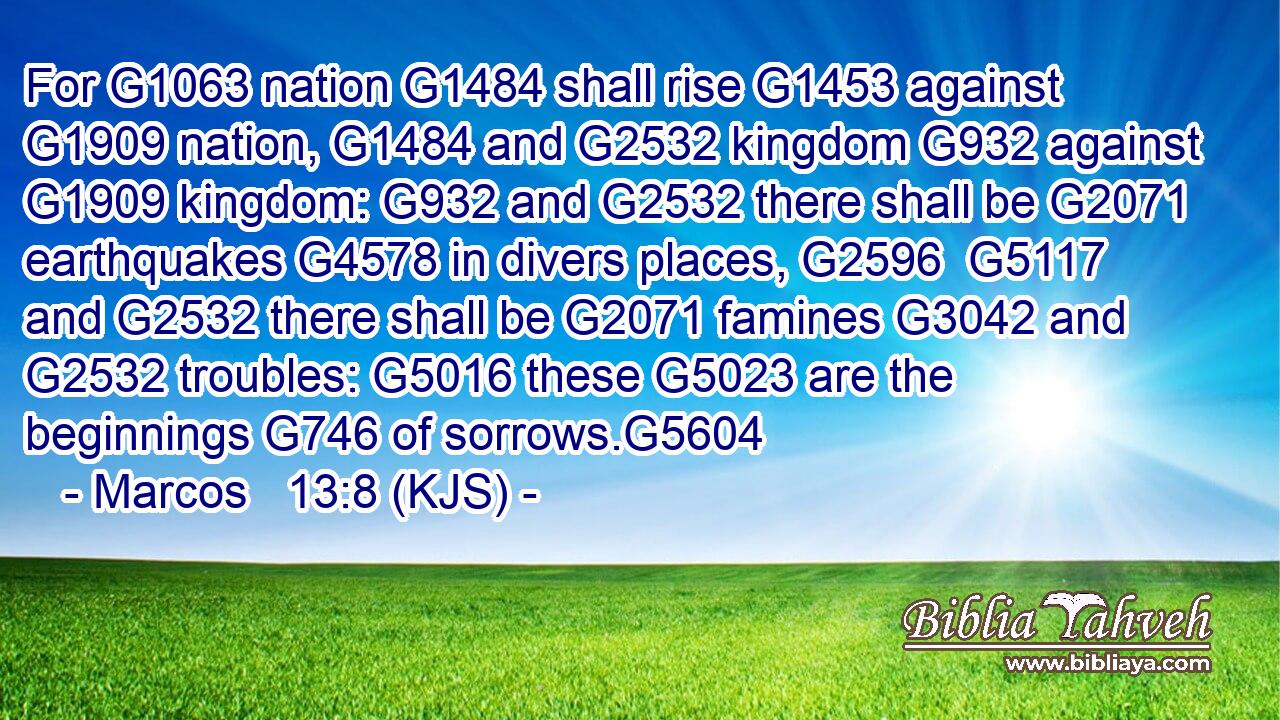 For G1063 nation G1484 shall rise G1453 against G1909 nation, G1484 and G2532 kingdom G932 against G1909 kingdom: G932 and G2532 there shall be G2071 earthquakes G4578 in divers places, G2596  G5117 and G2532 there shall be G2071 famines G3042 and G2532 troubles: G5016 these G5023 are the beginnings G746 of sorrows.G5604