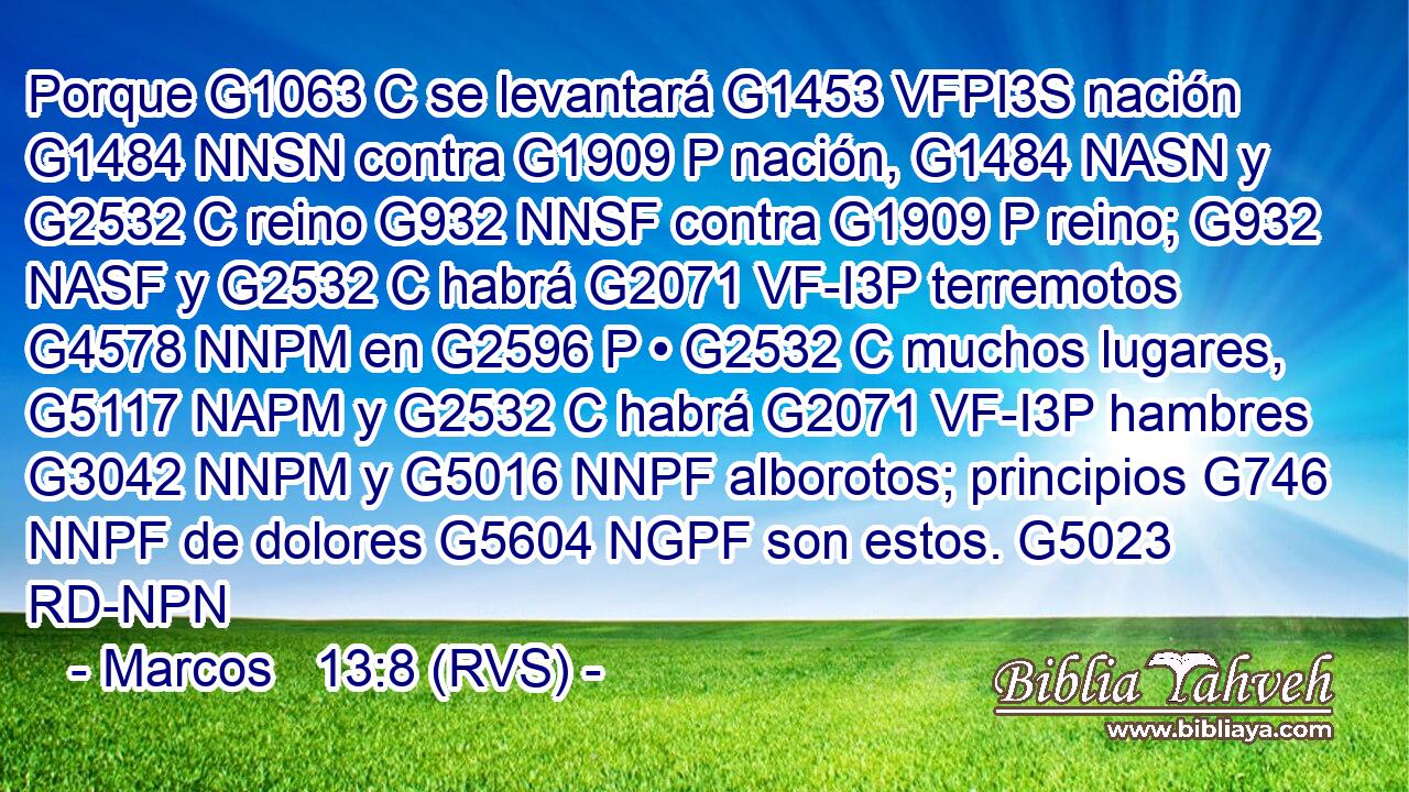 Porque G1063 C se levantará G1453 VFPI3S nación G1484 NNSN contra G1909 P nación, G1484 NASN y G2532 C reino G932 NNSF contra G1909 P reino; G932 NASF y G2532 C habrá G2071 VF-I3P terremotos G4578 NNPM en G2596 P • G2532 C muchos lugares, G5117 NAPM y G2532 C habrá G2071 VF-I3P hambres G3042 NNPM y G5016 NNPF alborotos; principios G746 NNPF de dolores G5604 NGPF son estos. G5023 RD-NPN 