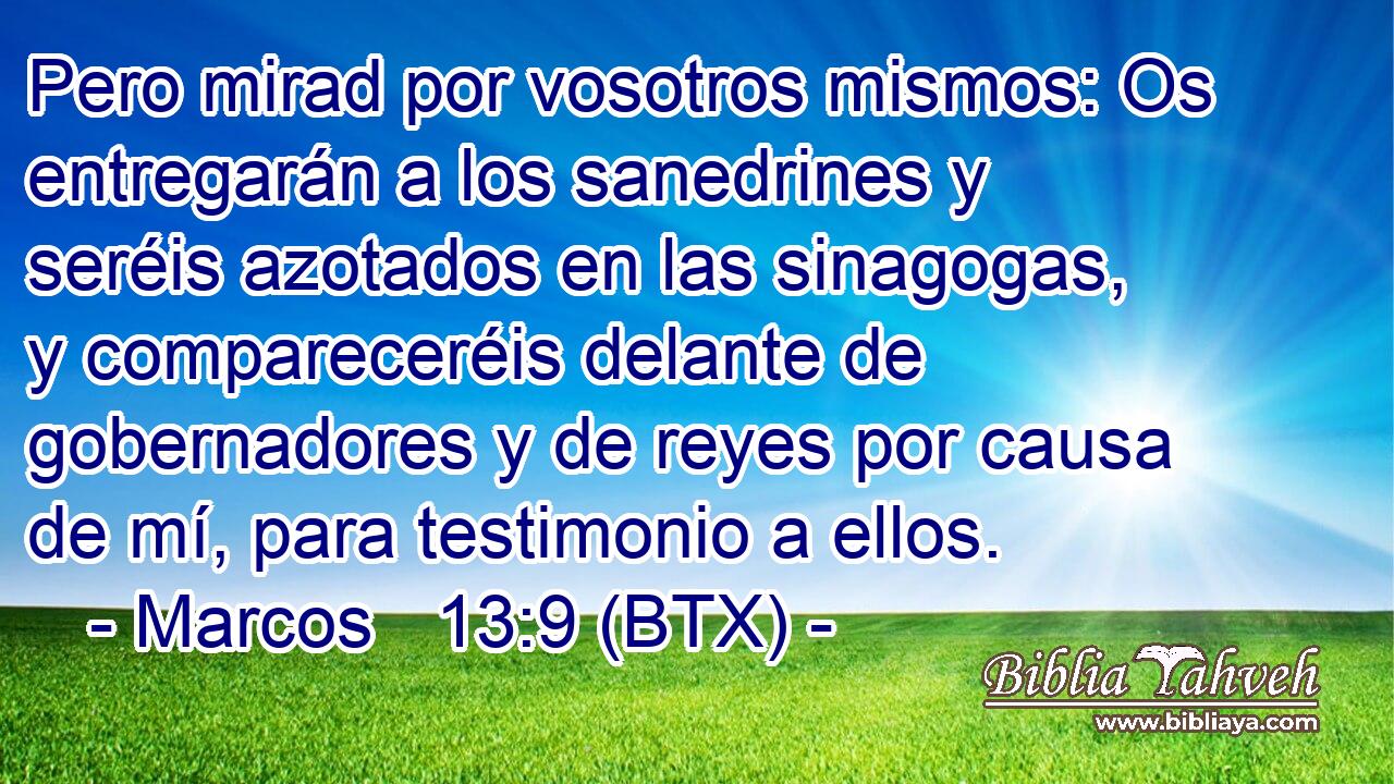 Pero mirad por vosotros mismos: Os entregarán a los sanedrines y seréis azotados en las sinagogas, y compareceréis delante de gobernadores y de reyes por causa de mí, para testimonio a ellos.