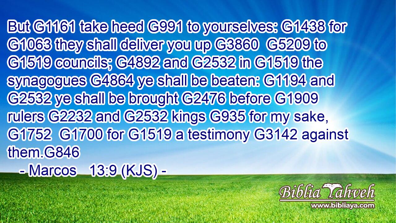 But G1161 take heed G991 to yourselves: G1438 for G1063 they shall deliver you up G3860  G5209 to G1519 councils; G4892 and G2532 in G1519 the synagogues G4864 ye shall be beaten: G1194 and G2532 ye shall be brought G2476 before G1909 rulers G2232 and G2532 kings G935 for my sake, G1752  G1700 for G1519 a testimony G3142 against them.G846