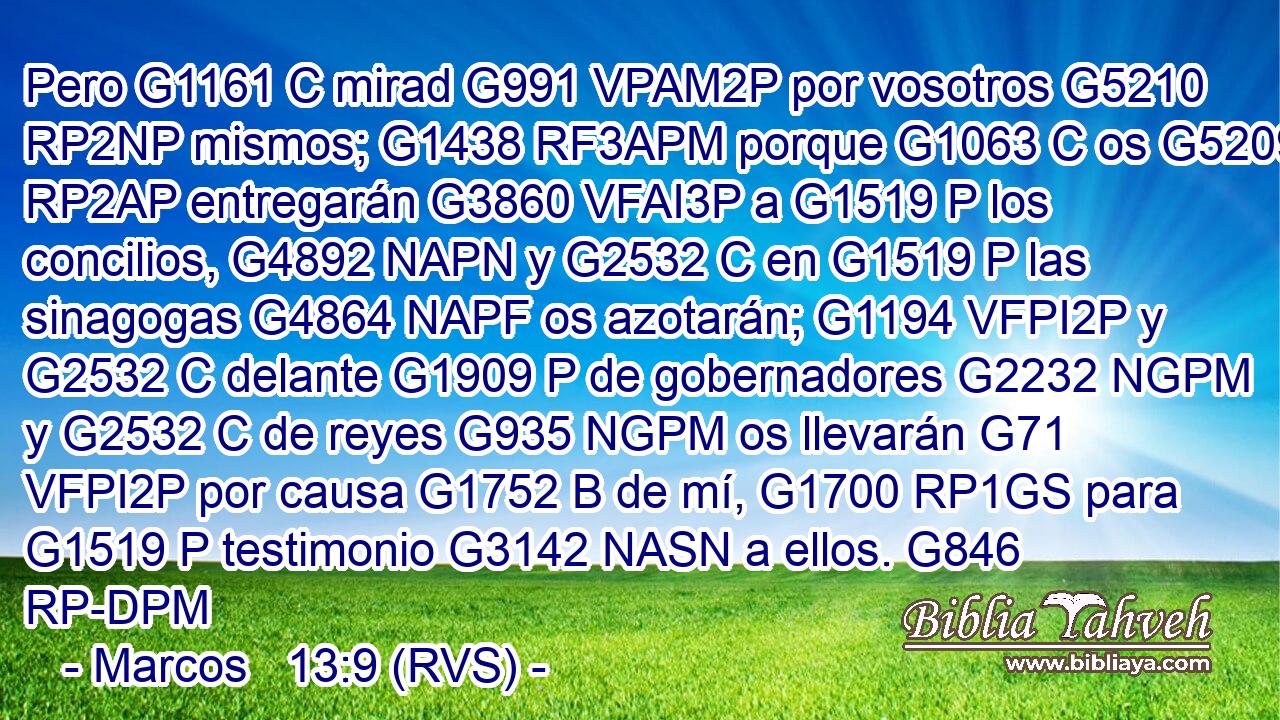 Pero G1161 C mirad G991 VPAM2P por vosotros G5210 RP2NP mismos; G1438 RF3APM porque G1063 C os G5209 RP2AP entregarán G3860 VFAI3P a G1519 P los concilios, G4892 NAPN y G2532 C en G1519 P las sinagogas G4864 NAPF os azotarán; G1194 VFPI2P y G2532 C delante G1909 P de gobernadores G2232 NGPM y G2532 C de reyes G935 NGPM os llevarán G71 VFPI2P por causa G1752 B de mí, G1700 RP1GS para G1519 P testimonio G3142 NASN a ellos. G846 RP-DPM 