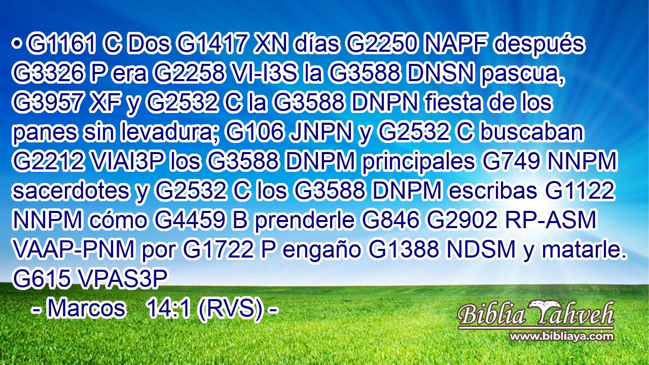 • G1161 C Dos G1417 XN días G2250 NAPF después G3326 P era G2258 VI-I3S la G3588 DNSN pascua, G3957 XF y G2532 C la G3588 DNPN fiesta de los panes sin levadura; G106 JNPN y G2532 C buscaban G2212 VIAI3P los G3588 DNPM principales G749 NNPM sacerdotes y G2532 C los G3588 DNPM escribas G1122 NNPM cómo G4459 B prenderle G846 G2902 RP-ASM VAAP-PNM por G1722 P engaño G1388 NDSM y matarle. G615 VPAS3P 