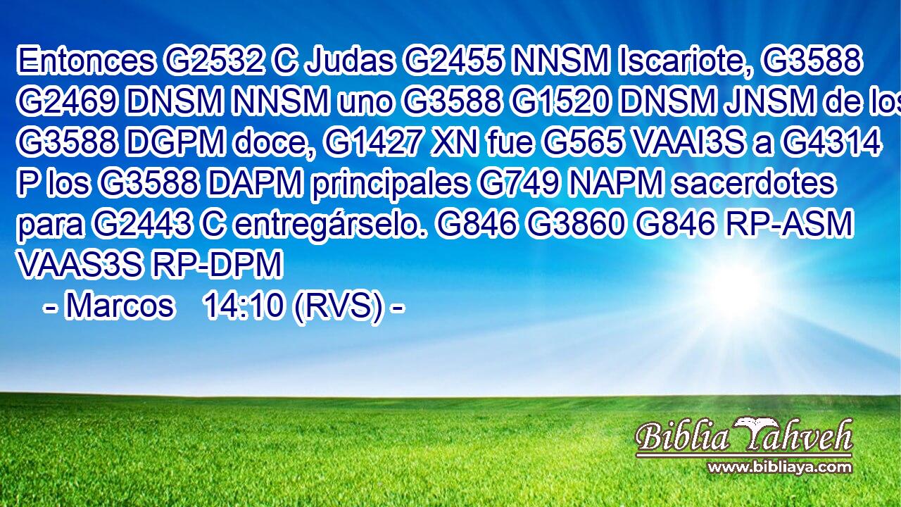 Entonces G2532 C Judas G2455 NNSM Iscariote, G3588 G2469 DNSM NNSM uno G3588 G1520 DNSM JNSM de los G3588 DGPM doce, G1427 XN fue G565 VAAI3S a G4314 P los G3588 DAPM principales G749 NAPM sacerdotes para G2443 C entregárselo. G846 G3860 G846 RP-ASM VAAS3S RP-DPM 