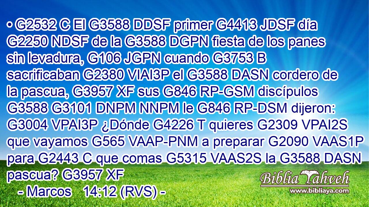 • G2532 C El G3588 DDSF primer G4413 JDSF día G2250 NDSF de la G3588 DGPN fiesta de los panes sin levadura, G106 JGPN cuando G3753 B sacrificaban G2380 VIAI3P el G3588 DASN cordero de la pascua, G3957 XF sus G846 RP-GSM discípulos G3588 G3101 DNPM NNPM le G846 RP-DSM dijeron: G3004 VPAI3P ¿Dónde G4226 T quieres G2309 VPAI2S que vayamos G565 VAAP-PNM a preparar G2090 VAAS1P para G2443 C que comas G5315 VAAS2S la G3588 DASN pascua? G3957 XF 