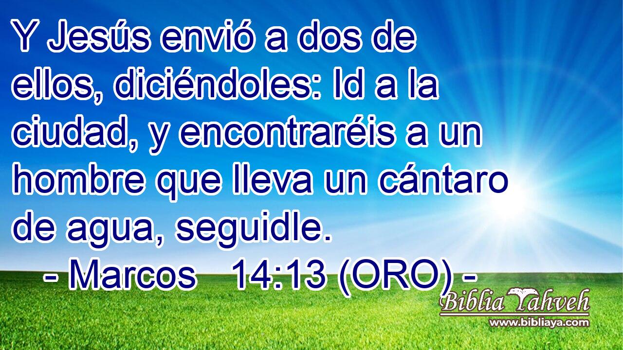  Y Jesús envió a dos de ellos, diciéndoles: Id a la ciudad, y encontraréis a un hombre que lleva un cántaro de agua, seguidle. 