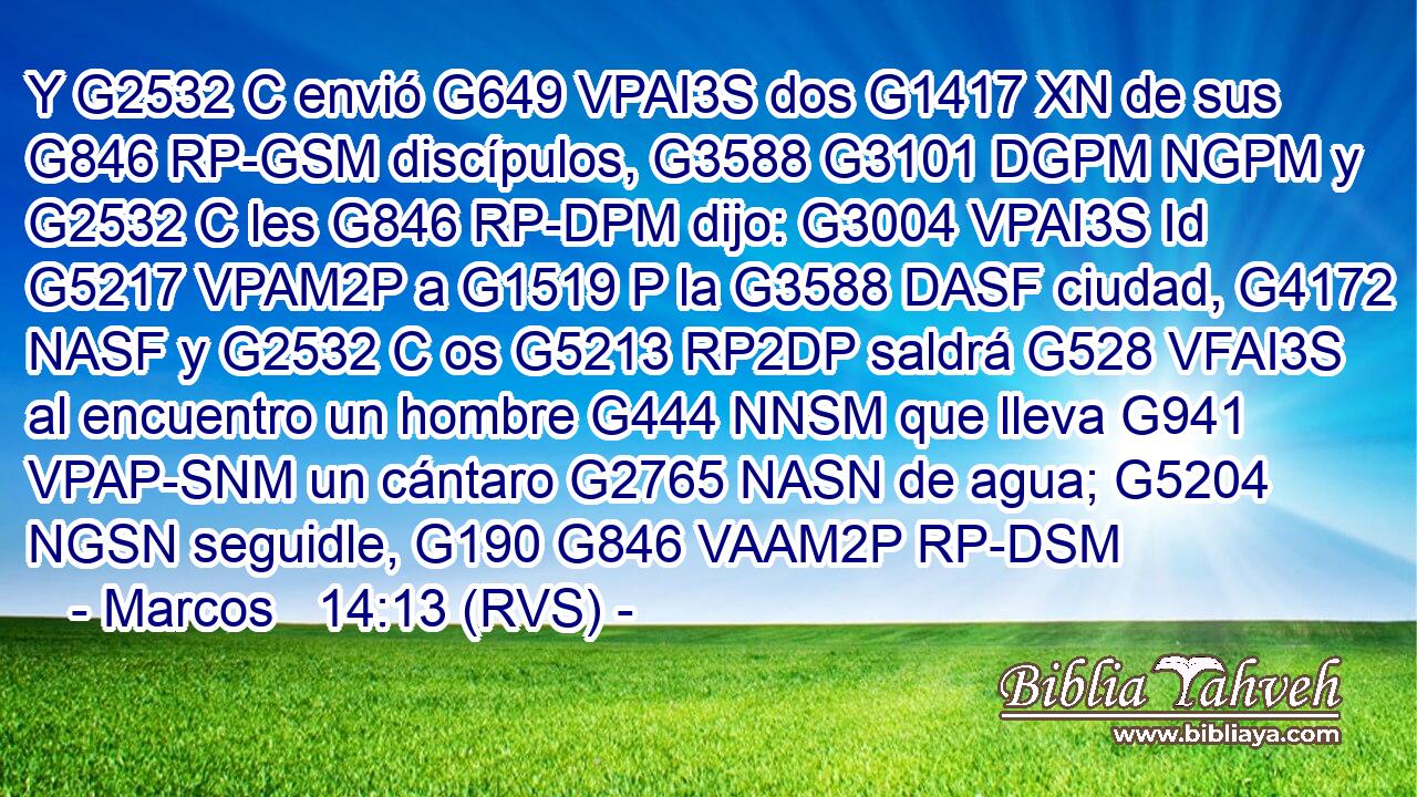 Y G2532 C envió G649 VPAI3S dos G1417 XN de sus G846 RP-GSM discípulos, G3588 G3101 DGPM NGPM y G2532 C les G846 RP-DPM dijo: G3004 VPAI3S Id G5217 VPAM2P a G1519 P la G3588 DASF ciudad, G4172 NASF y G2532 C os G5213 RP2DP saldrá G528 VFAI3S al encuentro un hombre G444 NNSM que lleva G941 VPAP-SNM un cántaro G2765 NASN de agua; G5204 NGSN seguidle, G190 G846 VAAM2P RP-DSM 