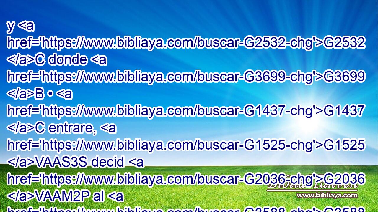 y G2532 C donde G3699 B • G1437 C entrare, G1525 VAAS3S decid G2036 VAAM2P al G3588 DDSM señor de la casa G3617 NDSM : G3754 C El G3588 DNSM Maestro G1320 NNSM dice: G3004 VPAI3S ¿Dónde G4226 T está G2076 VP-I3S el G3588 DNSN aposento G2646 NNSN donde G3699 B he de comer G5315 VAAS1S la G3588 DASN pascua G3957 XF con G3326 P mis G3450 RP1GS discípulos? G3588 G3101 DGPM NGPM 
