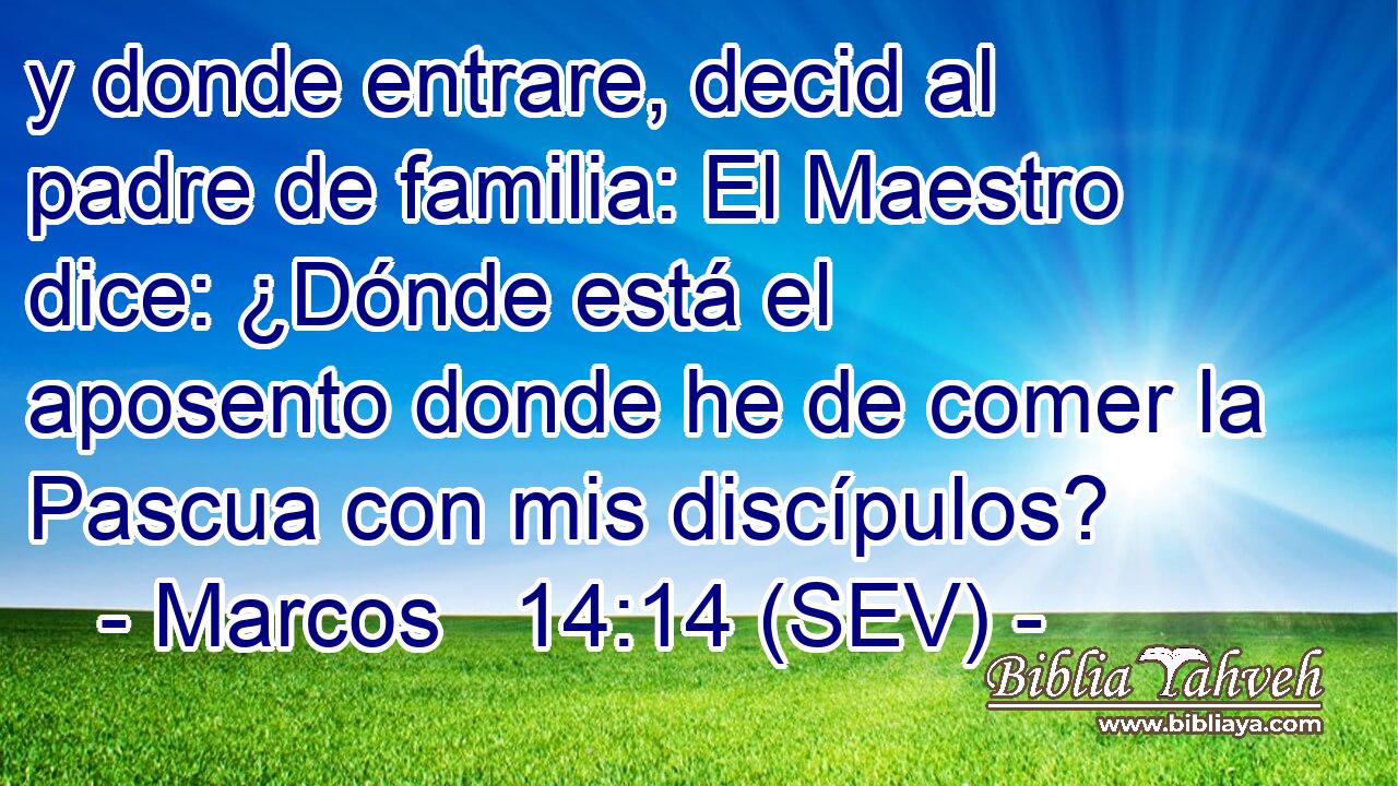 y donde entrare, decid al padre de familia: El Maestro dice: ¿Dónde está el aposento donde he de comer la Pascua con mis discípulos?