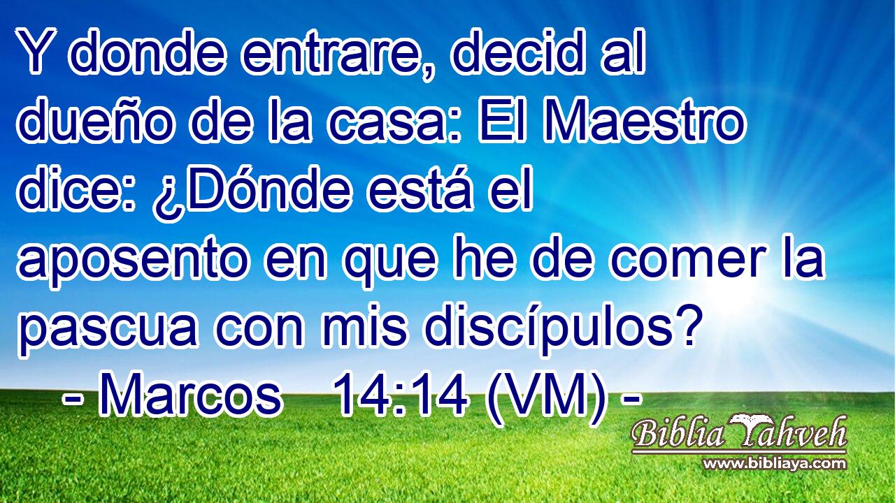  Y donde entrare, decid al dueño de la casa: El Maestro dice: ¿Dónde está el aposento en que he de comer la pascua con mis discípulos? 