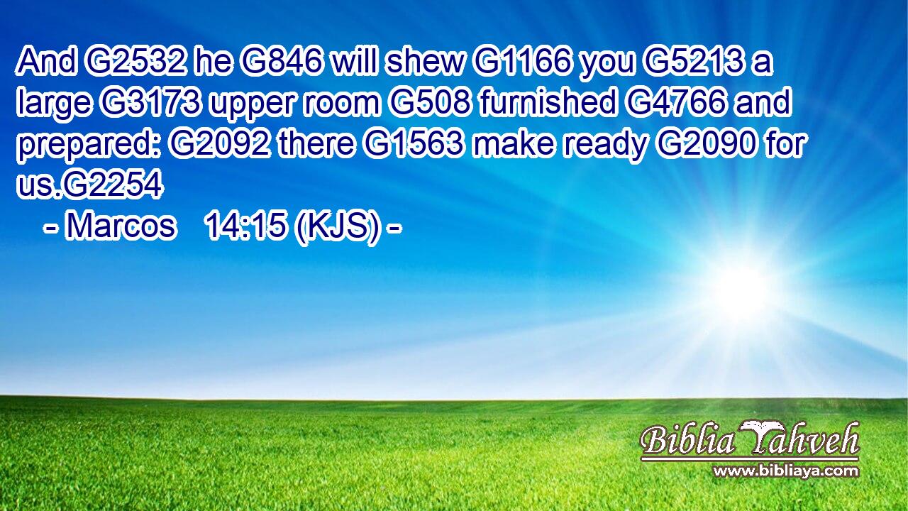 And G2532 he G846 will shew G1166 you G5213 a large G3173 upper room G508 furnished G4766 and prepared: G2092 there G1563 make ready G2090 for us.G2254