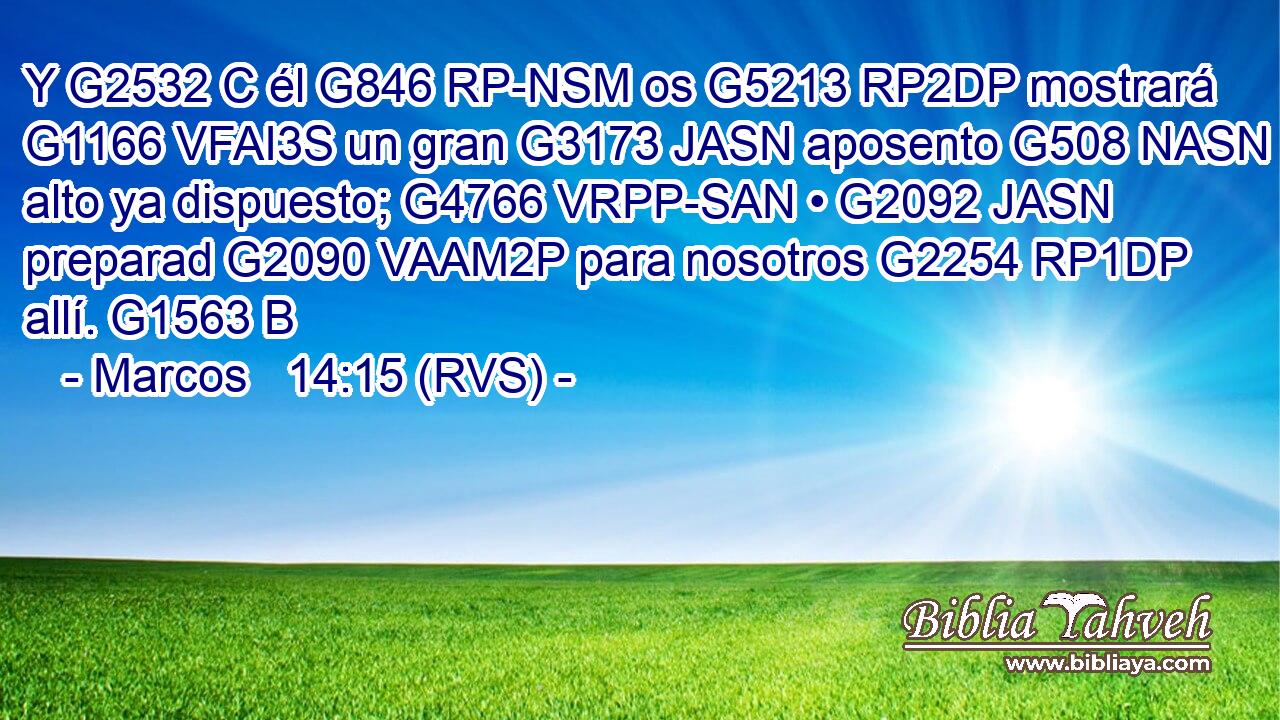 Y G2532 C él G846 RP-NSM os G5213 RP2DP mostrará G1166 VFAI3S un gran G3173 JASN aposento G508 NASN alto ya dispuesto; G4766 VRPP-SAN • G2092 JASN preparad G2090 VAAM2P para nosotros G2254 RP1DP allí. G1563 B 