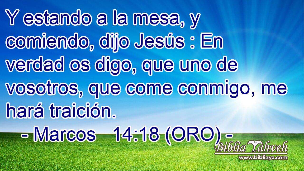  Y estando a la mesa, y comiendo, dijo Jesús : En verdad os digo, que uno de vosotros, que come conmigo, me hará traición. 