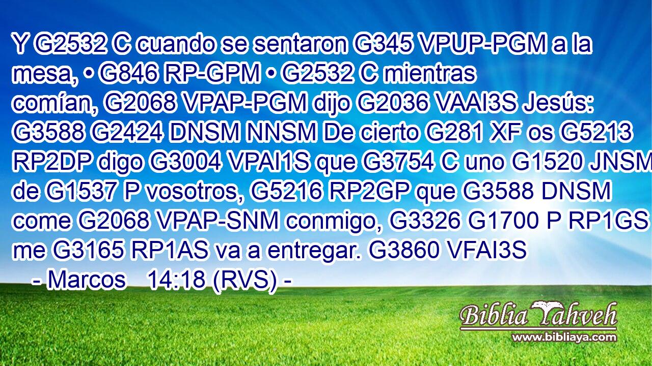 Y G2532 C cuando se sentaron G345 VPUP-PGM a la mesa, • G846 RP-GPM • G2532 C mientras comían, G2068 VPAP-PGM dijo G2036 VAAI3S Jesús: G3588 G2424 DNSM NNSM De cierto G281 XF os G5213 RP2DP digo G3004 VPAI1S que G3754 C uno G1520 JNSM de G1537 P vosotros, G5216 RP2GP que G3588 DNSM come G2068 VPAP-SNM conmigo, G3326 G1700 P RP1GS me G3165 RP1AS va a entregar. G3860 VFAI3S 