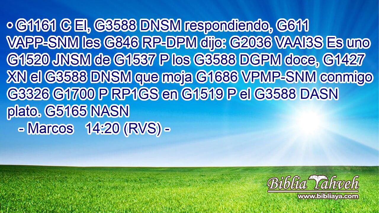 • G1161 C El, G3588 DNSM respondiendo, G611 VAPP-SNM les G846 RP-DPM dijo: G2036 VAAI3S Es uno G1520 JNSM de G1537 P los G3588 DGPM doce, G1427 XN el G3588 DNSM que moja G1686 VPMP-SNM conmigo G3326 G1700 P RP1GS en G1519 P el G3588 DASN plato. G5165 NASN 