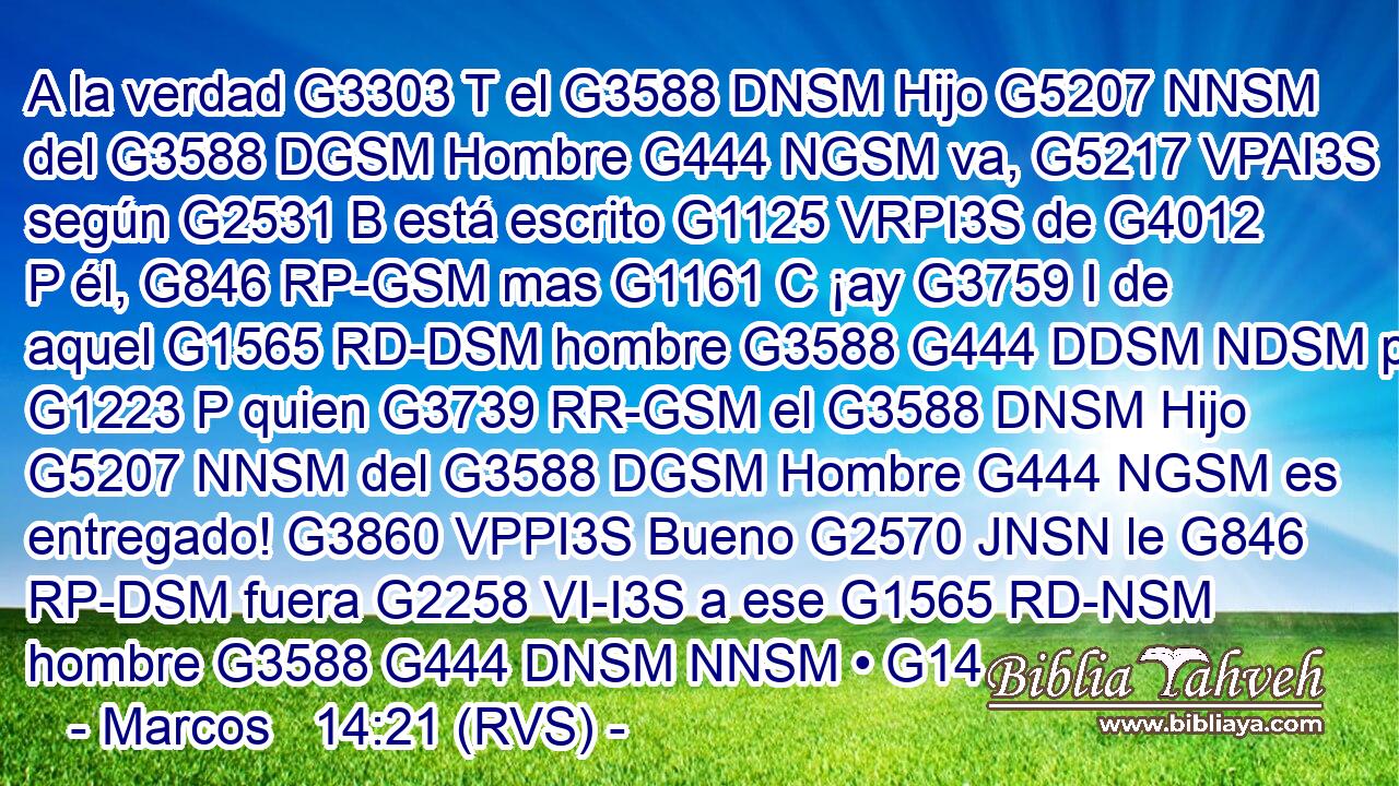 A la verdad G3303 T el G3588 DNSM Hijo G5207 NNSM del G3588 DGSM Hombre G444 NGSM va, G5217 VPAI3S según G2531 B está escrito G1125 VRPI3S de G4012 P él, G846 RP-GSM mas G1161 C ¡ay G3759 I de aquel G1565 RD-DSM hombre G3588 G444 DDSM NDSM por G1223 P quien G3739 RR-GSM el G3588 DNSM Hijo G5207 NNSM del G3588 DGSM Hombre G444 NGSM es entregado! G3860 VPPI3S Bueno G2570 JNSN le G846 RP-DSM fuera G2258 VI-I3S a ese G1565 RD-NSM hombre G3588 G444 DNSM NNSM • G14