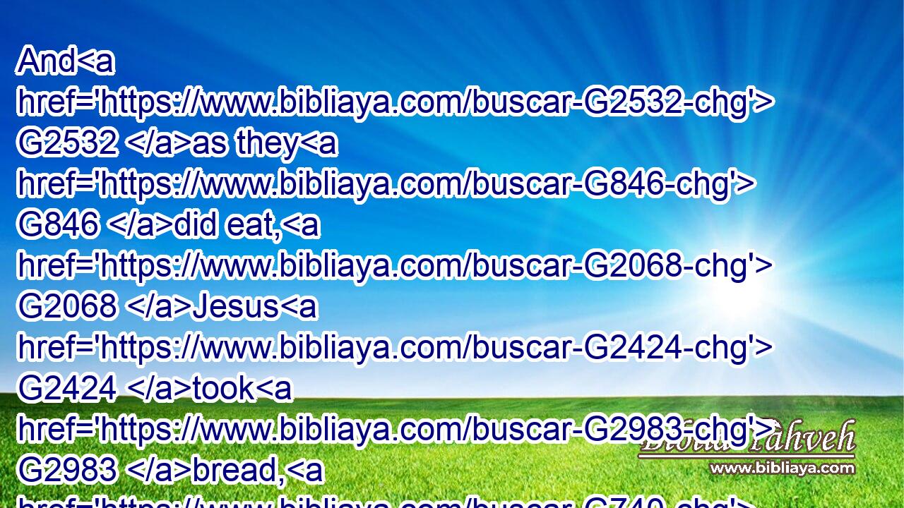 And G2532 as they G846 did eat, G2068 Jesus G2424 took G2983 bread, G740 and blessed, G2127 and brake G2806 it, and G2532 gave G1325 to them, G846 and G2532 said, G2036 Take, G2983 eat: G5315 this G5124 is G2076 my G3450 body.G4983