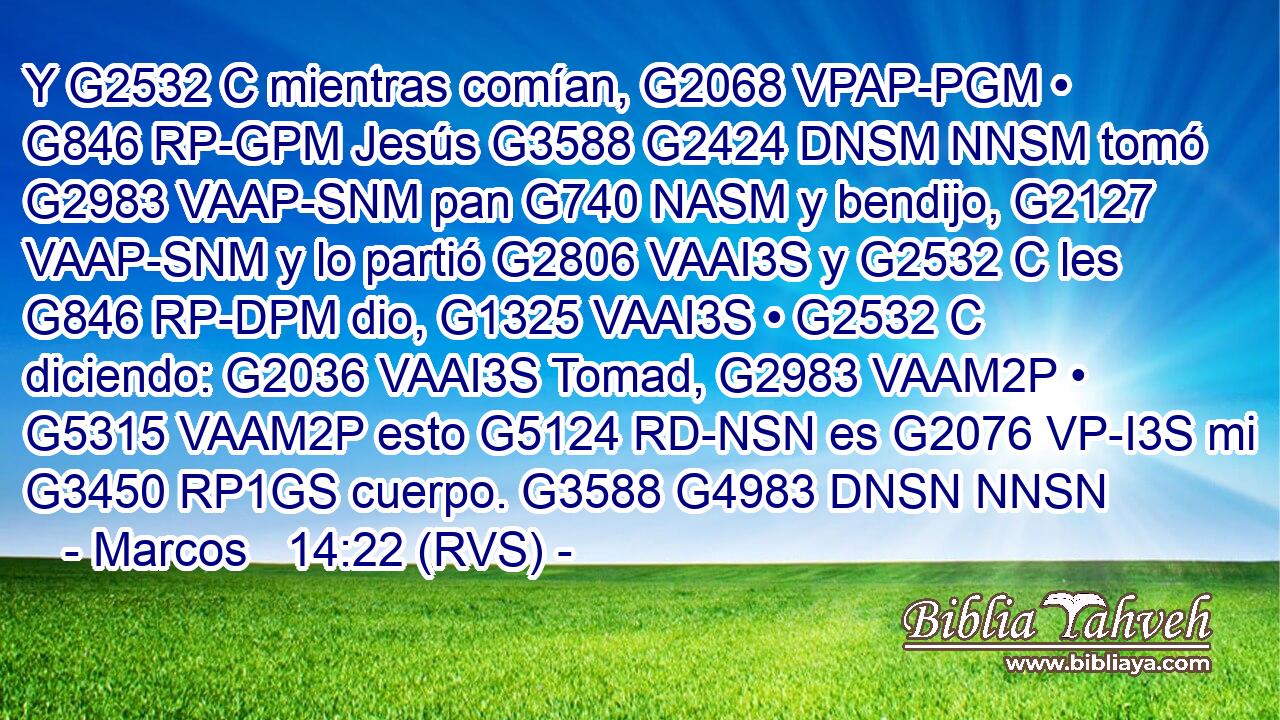 Y G2532 C mientras comían, G2068 VPAP-PGM • G846 RP-GPM Jesús G3588 G2424 DNSM NNSM tomó G2983 VAAP-SNM pan G740 NASM y bendijo, G2127 VAAP-SNM y lo partió G2806 VAAI3S y G2532 C les G846 RP-DPM dio, G1325 VAAI3S • G2532 C diciendo: G2036 VAAI3S Tomad, G2983 VAAM2P • G5315 VAAM2P esto G5124 RD-NSN es G2076 VP-I3S mi G3450 RP1GS cuerpo. G3588 G4983 DNSN NNSN 