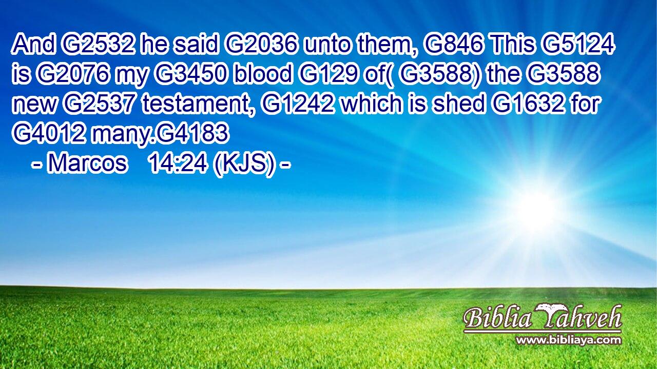 And G2532 he said G2036 unto them, G846 This G5124 is G2076 my G3450 blood G129 of( G3588) the G3588 new G2537 testament, G1242 which is shed G1632 for G4012 many.G4183