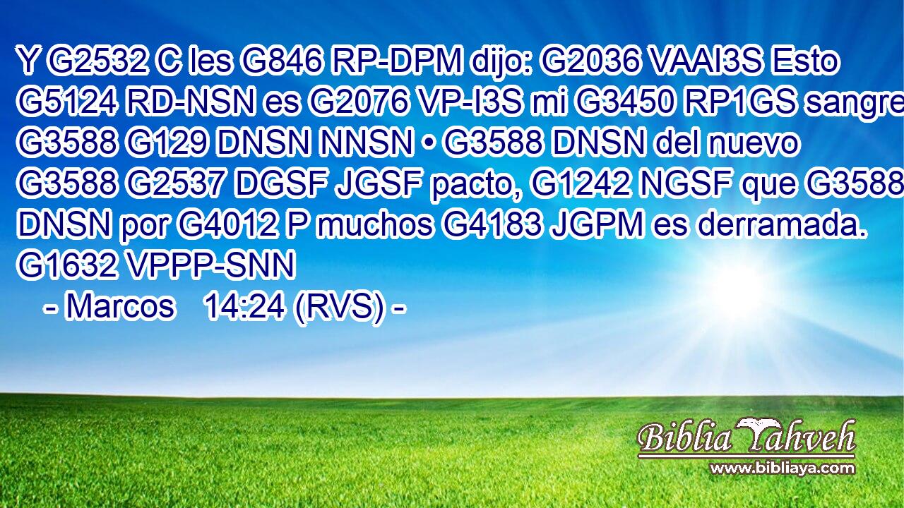 Y G2532 C les G846 RP-DPM dijo: G2036 VAAI3S Esto G5124 RD-NSN es G2076 VP-I3S mi G3450 RP1GS sangre G3588 G129 DNSN NNSN • G3588 DNSN del nuevo G3588 G2537 DGSF JGSF pacto, G1242 NGSF que G3588 DNSN por G4012 P muchos G4183 JGPM es derramada. G1632 VPPP-SNN 