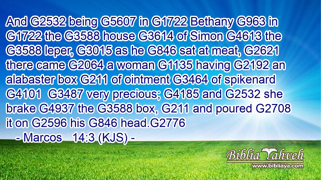 And G2532 being G5607 in G1722 Bethany G963 in G1722 the G3588 house G3614 of Simon G4613 the G3588 leper, G3015 as he G846 sat at meat, G2621 there came G2064 a woman G1135 having G2192 an alabaster box G211 of ointment G3464 of spikenard G4101  G3487 very precious; G4185 and G2532 she brake G4937 the G3588 box, G211 and poured G2708 it on G2596 his G846 head.G2776