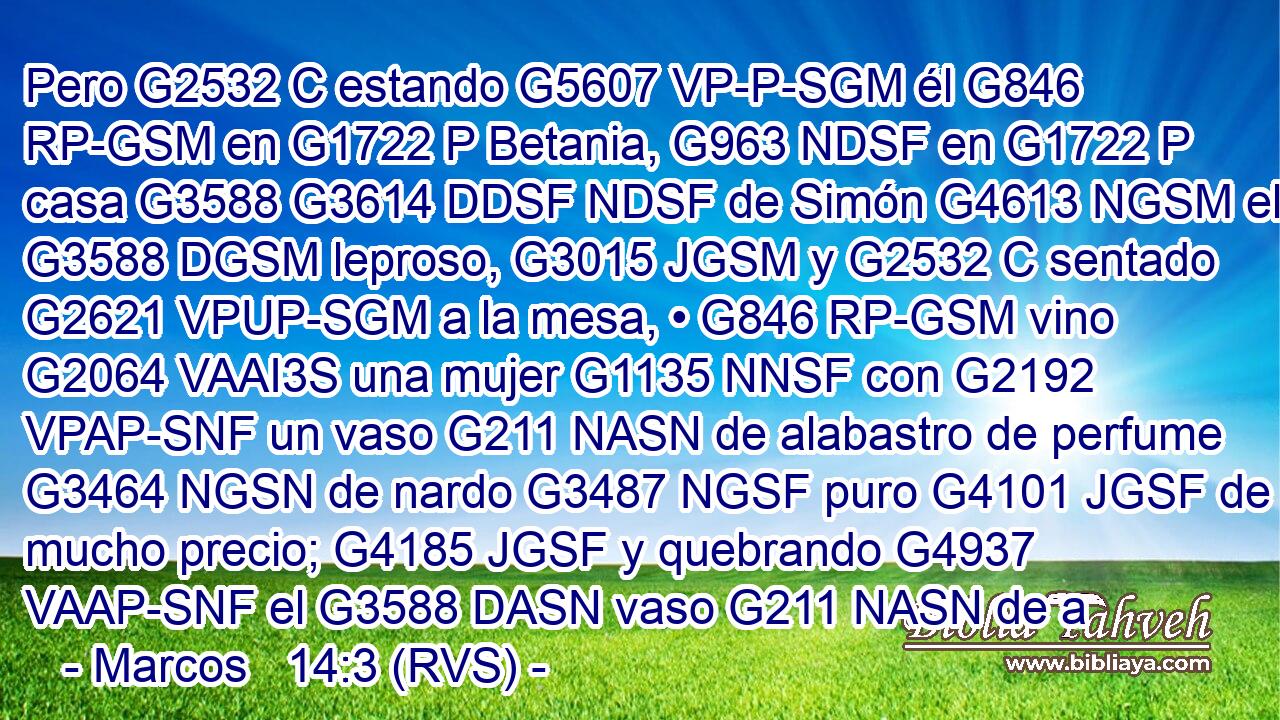 Pero G2532 C estando G5607 VP-P-SGM él G846 RP-GSM en G1722 P Betania, G963 NDSF en G1722 P casa G3588 G3614 DDSF NDSF de Simón G4613 NGSM el G3588 DGSM leproso, G3015 JGSM y G2532 C sentado G2621 VPUP-SGM a la mesa, • G846 RP-GSM vino G2064 VAAI3S una mujer G1135 NNSF con G2192 VPAP-SNF un vaso G211 NASN de alabastro de perfume G3464 NGSN de nardo G3487 NGSF puro G4101 JGSF de mucho precio; G4185 JGSF y quebrando G4937 VAAP-SNF el G3588 DASN vaso G211 NASN de a