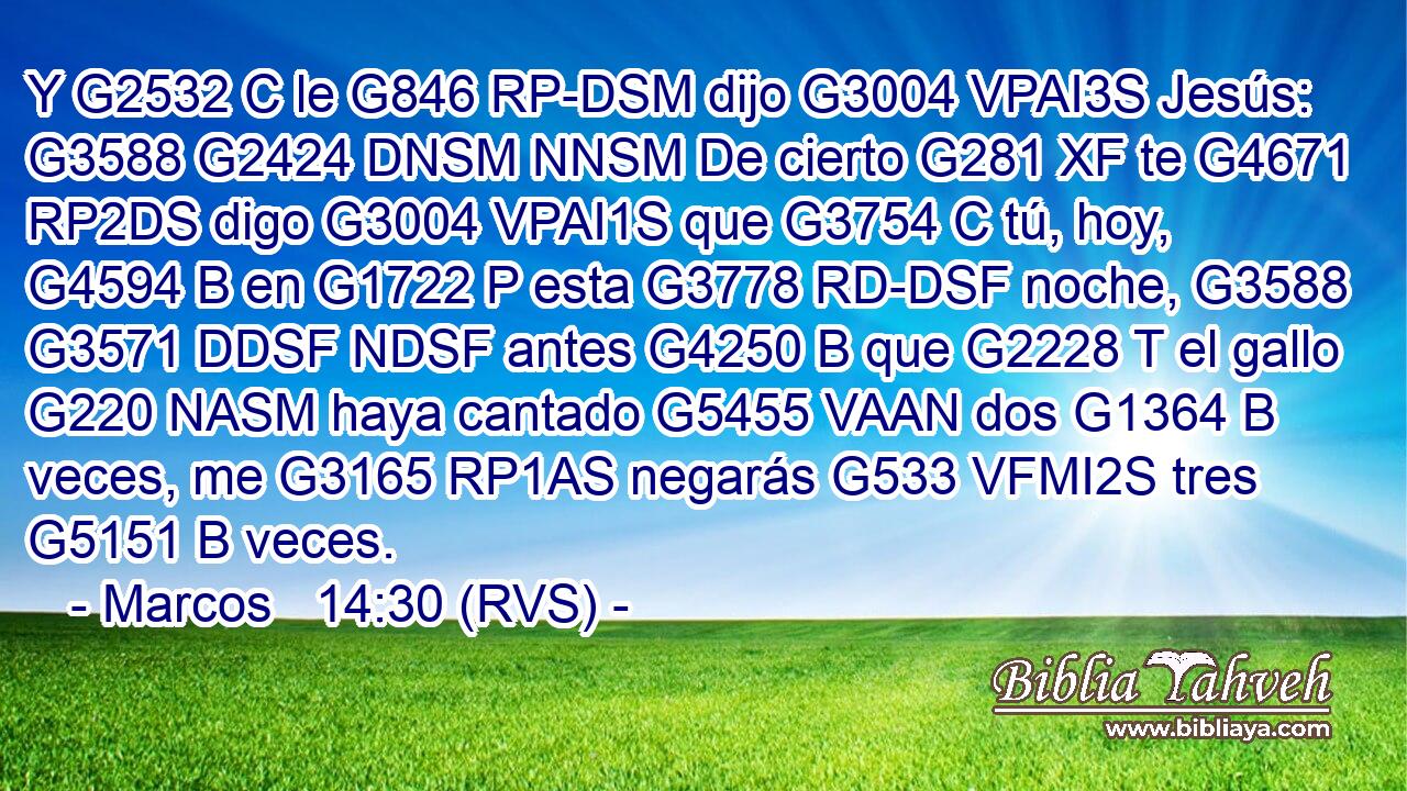Y G2532 C le G846 RP-DSM dijo G3004 VPAI3S Jesús: G3588 G2424 DNSM NNSM De cierto G281 XF te G4671 RP2DS digo G3004 VPAI1S que G3754 C tú, hoy, G4594 B en G1722 P esta G3778 RD-DSF noche, G3588 G3571 DDSF NDSF antes G4250 B que G2228 T el gallo G220 NASM haya cantado G5455 VAAN dos G1364 B veces, me G3165 RP1AS negarás G533 VFMI2S tres G5151 B veces. 