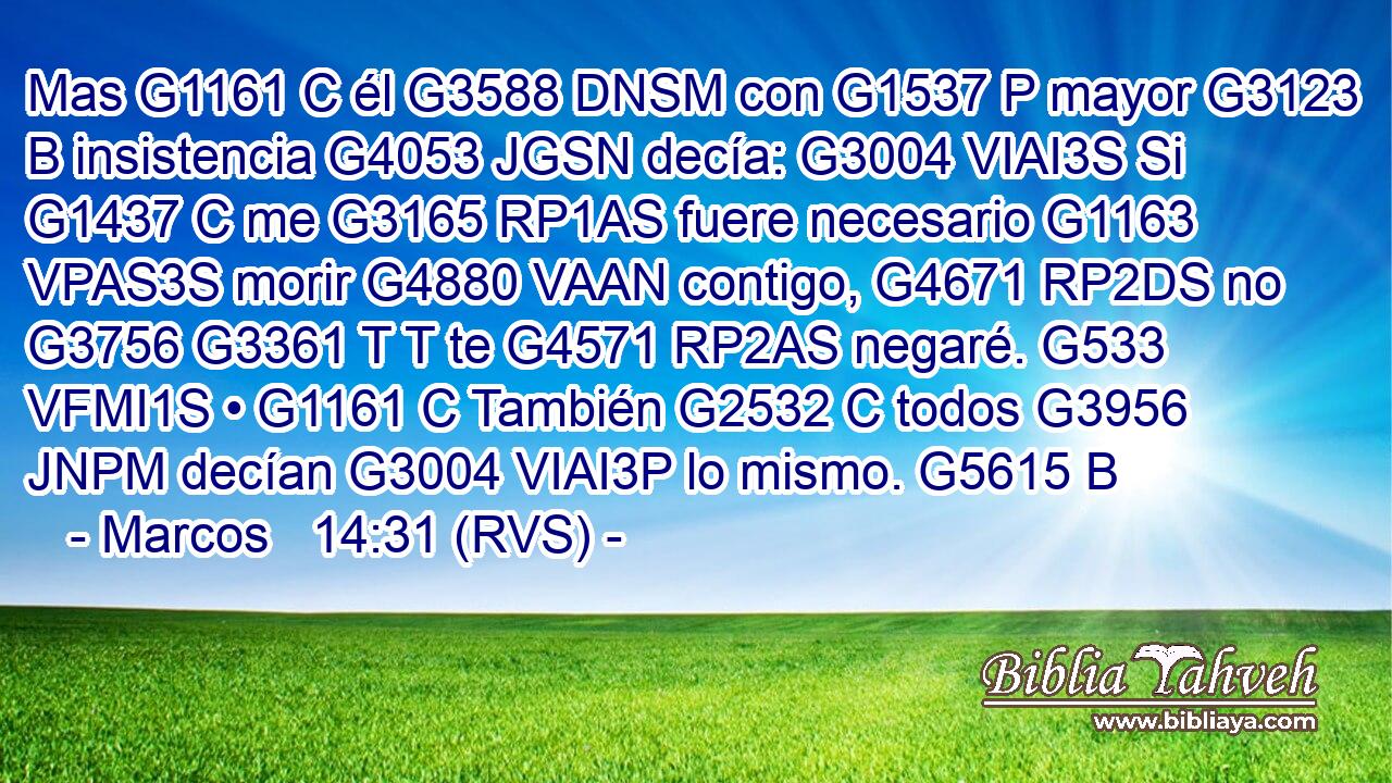 Mas G1161 C él G3588 DNSM con G1537 P mayor G3123 B insistencia G4053 JGSN decía: G3004 VIAI3S Si G1437 C me G3165 RP1AS fuere necesario G1163 VPAS3S morir G4880 VAAN contigo, G4671 RP2DS no G3756 G3361 T T te G4571 RP2AS negaré. G533 VFMI1S • G1161 C También G2532 C todos G3956 JNPM decían G3004 VIAI3P lo mismo. G5615 B 