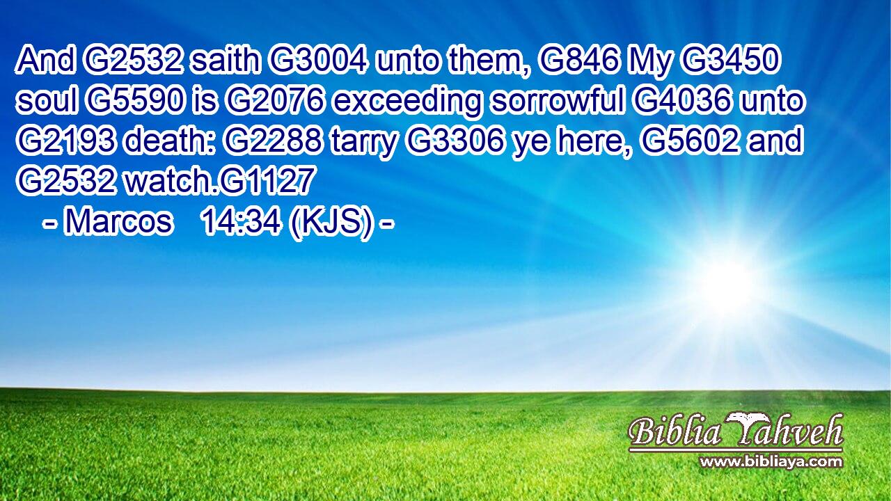 And G2532 saith G3004 unto them, G846 My G3450 soul G5590 is G2076 exceeding sorrowful G4036 unto G2193 death: G2288 tarry G3306 ye here, G5602 and G2532 watch.G1127