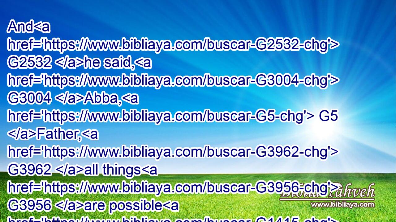 And G2532 he said, G3004 Abba, G5 Father, G3962 all things G3956 are possible G1415 unto thee; G4671 take away G3911 this G5124 cup G4221 from G575 me: G1700 nevertheless G235 not G3756 what G5101 I G1473 will, G2309 but G235 what G5101 thou G4771 wilt.