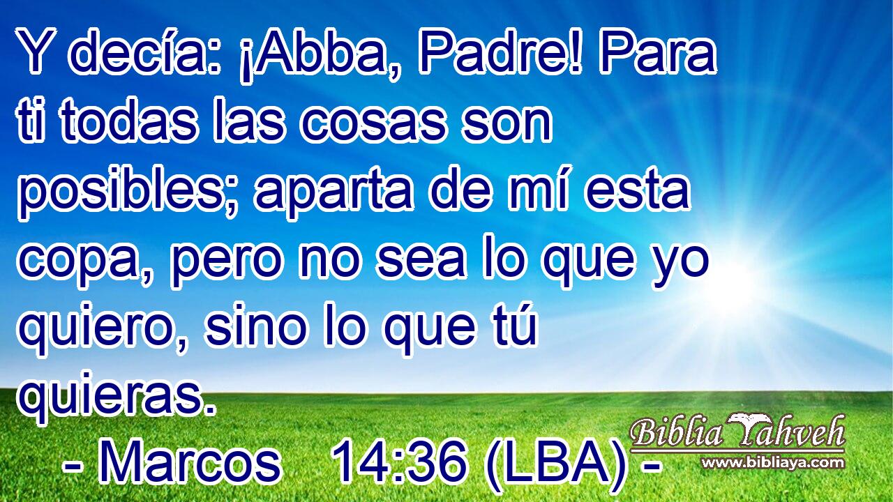 Y decía: ¡Abba, Padre! Para ti todas las cosas son posibles; aparta de mí esta copa, pero no sea lo que yo quiero, sino lo que tú quieras.