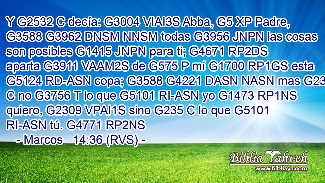 Y G2532 C decía: G3004 VIAI3S Abba, G5 XP Padre, G3588 G3962 DNSM NNSM todas G3956 JNPN las cosas son posibles G1415 JNPN para ti; G4671 RP2DS aparta G3911 VAAM2S de G575 P mí G1700 RP1GS esta G5124 RD-ASN copa; G3588 G4221 DASN NASN mas G235 C no G3756 T lo que G5101 RI-ASN yo G1473 RP1NS quiero, G2309 VPAI1S sino G235 C lo que G5101 RI-ASN tú. G4771 RP2NS 