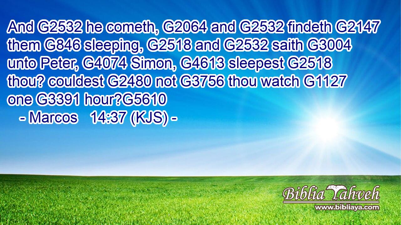 And G2532 he cometh, G2064 and G2532 findeth G2147 them G846 sleeping, G2518 and G2532 saith G3004 unto Peter, G4074 Simon, G4613 sleepest G2518 thou? couldest G2480 not G3756 thou watch G1127 one G3391 hour?G5610