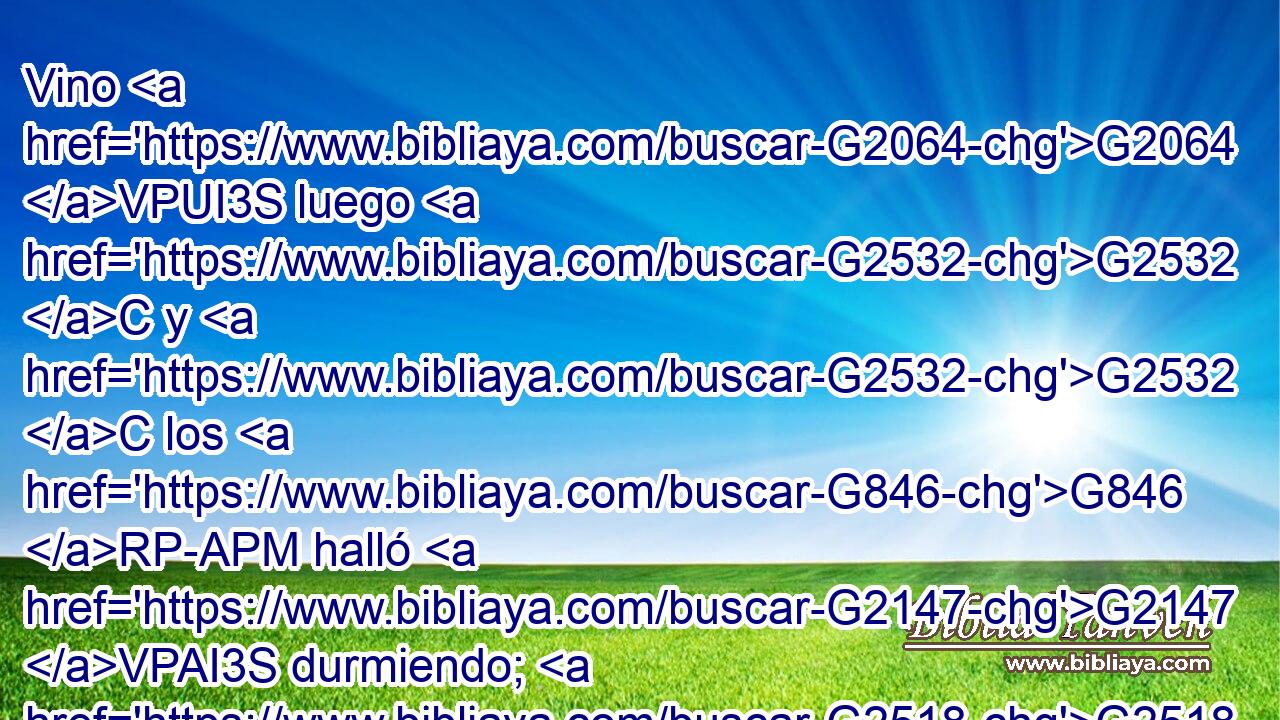 Vino G2064 VPUI3S luego G2532 C y G2532 C los G846 RP-APM halló G2147 VPAI3S durmiendo; G2518 VPAP-PAM y G2532 C dijo G3004 VPAI3S a Pedro: G3588 G4074 DDSM NDSM Simón, G4613 NVSM ¿duermes? G2518 VPAI2S ¿No G3756 T has podido G2480 VAAI2S velar G1127 VAAN una G1520 JASF hora? G5610 NASF 