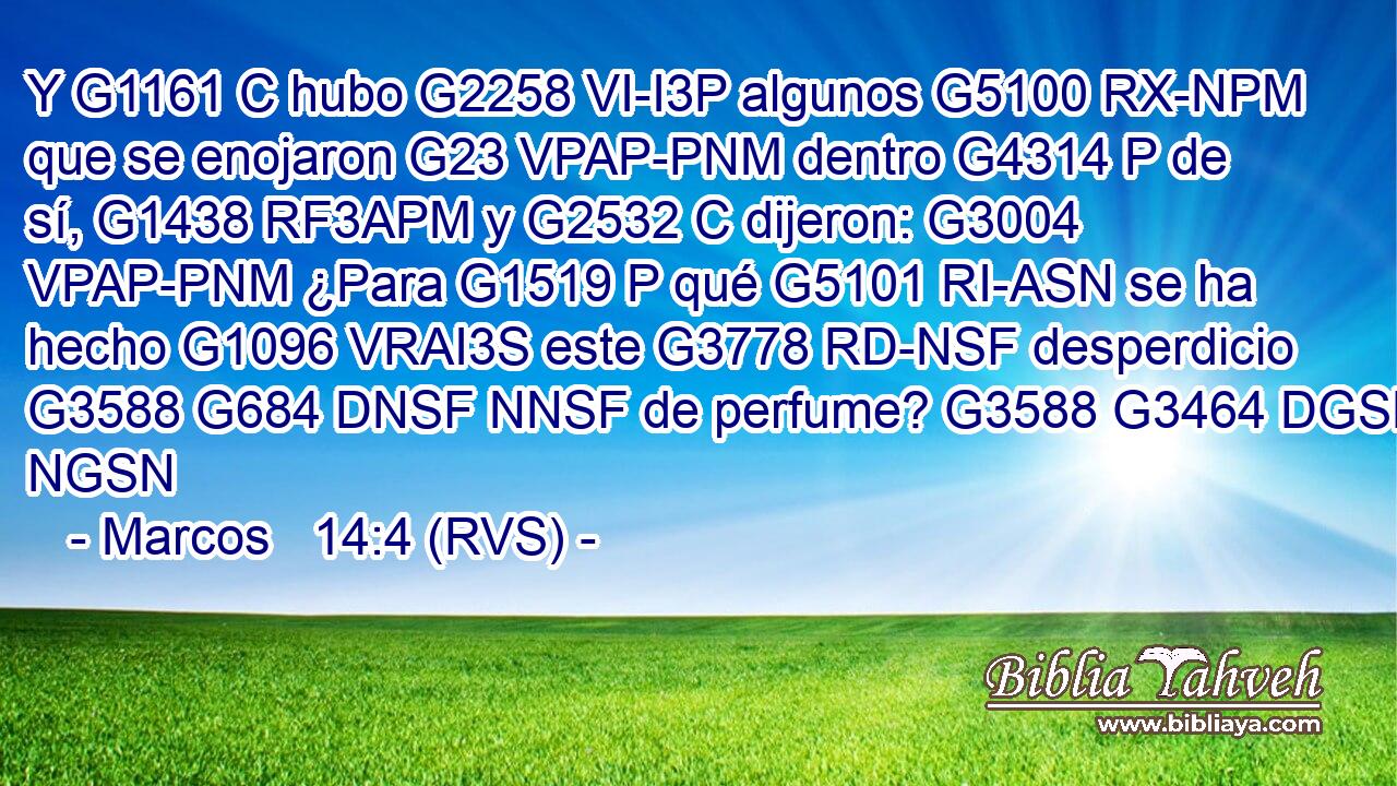 Y G1161 C hubo G2258 VI-I3P algunos G5100 RX-NPM que se enojaron G23 VPAP-PNM dentro G4314 P de sí, G1438 RF3APM y G2532 C dijeron: G3004 VPAP-PNM ¿Para G1519 P qué G5101 RI-ASN se ha hecho G1096 VRAI3S este G3778 RD-NSF desperdicio G3588 G684 DNSF NNSF de perfume? G3588 G3464 DGSN NGSN 