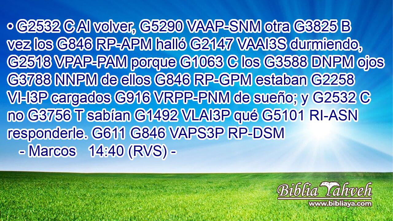 • G2532 C Al volver, G5290 VAAP-SNM otra G3825 B vez los G846 RP-APM halló G2147 VAAI3S durmiendo, G2518 VPAP-PAM porque G1063 C los G3588 DNPM ojos G3788 NNPM de ellos G846 RP-GPM estaban G2258 VI-I3P cargados G916 VRPP-PNM de sueño; y G2532 C no G3756 T sabían G1492 VLAI3P qué G5101 RI-ASN responderle. G611 G846 VAPS3P RP-DSM 