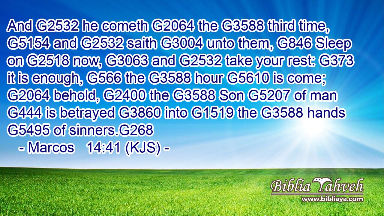 And G2532 he cometh G2064 the G3588 third time, G5154 and G2532 saith G3004 unto them, G846 Sleep on G2518 now, G3063 and G2532 take your rest: G373 it is enough, G566 the G3588 hour G5610 is come; G2064 behold, G2400 the G3588 Son G5207 of man G444 is betrayed G3860 into G1519 the G3588 hands G5495 of sinners.G268