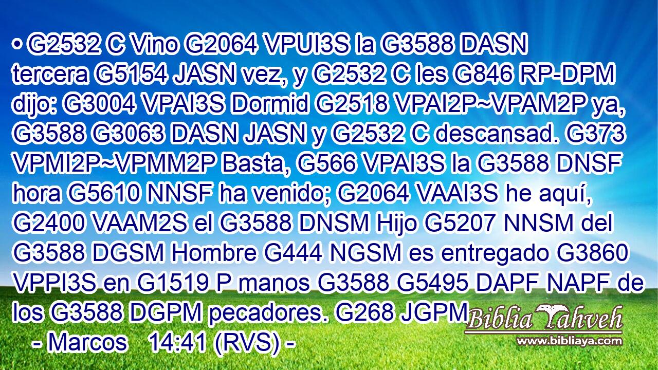 • G2532 C Vino G2064 VPUI3S la G3588 DASN tercera G5154 JASN vez, y G2532 C les G846 RP-DPM dijo: G3004 VPAI3S Dormid G2518 VPAI2P~VPAM2P ya, G3588 G3063 DASN JASN y G2532 C descansad. G373 VPMI2P~VPMM2P Basta, G566 VPAI3S la G3588 DNSF hora G5610 NNSF ha venido; G2064 VAAI3S he aquí, G2400 VAAM2S el G3588 DNSM Hijo G5207 NNSM del G3588 DGSM Hombre G444 NGSM es entregado G3860 VPPI3S en G1519 P manos G3588 G5495 DAPF NAPF de los G3588 DGPM pecadores. G268 JGPM