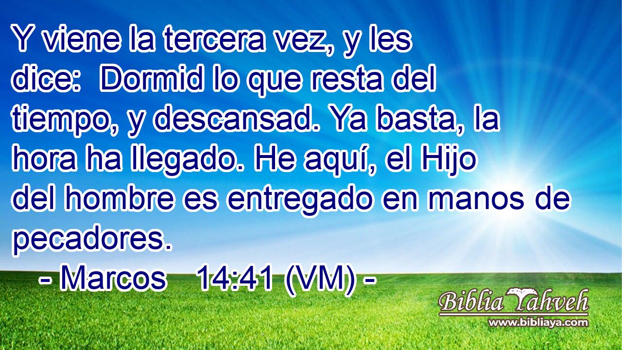  Y viene la tercera vez, y les dice:  Dormid lo que resta del tiempo, y descansad. Ya basta, la hora ha llegado. He aquí, el Hijo del hombre es entregado en manos de pecadores. 