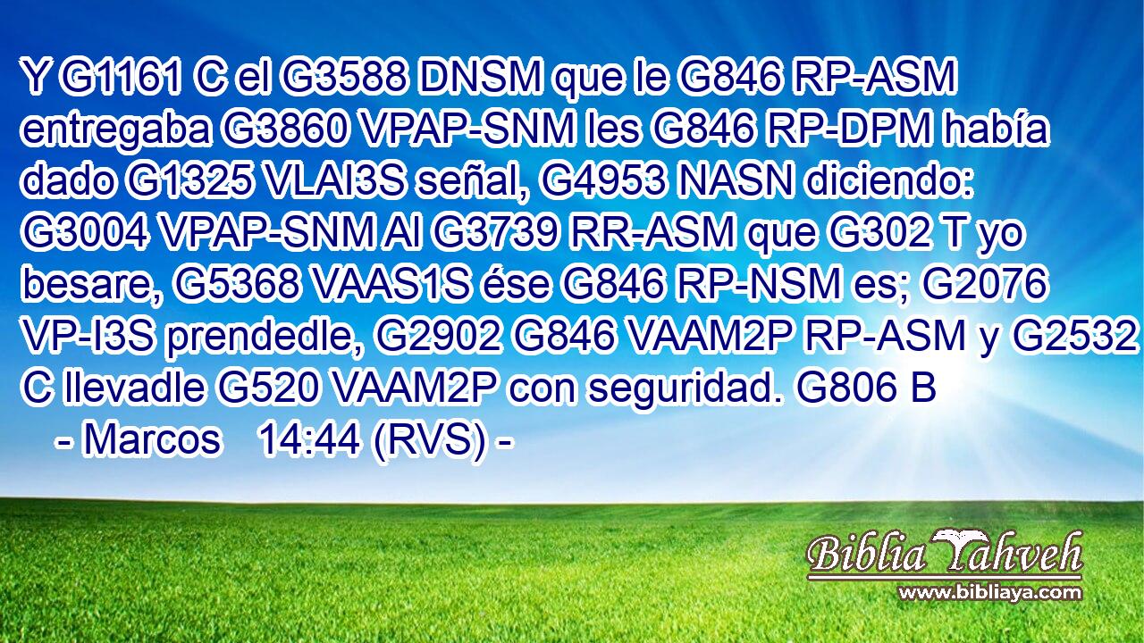 Y G1161 C el G3588 DNSM que le G846 RP-ASM entregaba G3860 VPAP-SNM les G846 RP-DPM había dado G1325 VLAI3S señal, G4953 NASN diciendo: G3004 VPAP-SNM Al G3739 RR-ASM que G302 T yo besare, G5368 VAAS1S ése G846 RP-NSM es; G2076 VP-I3S prendedle, G2902 G846 VAAM2P RP-ASM y G2532 C llevadle G520 VAAM2P con seguridad. G806 B